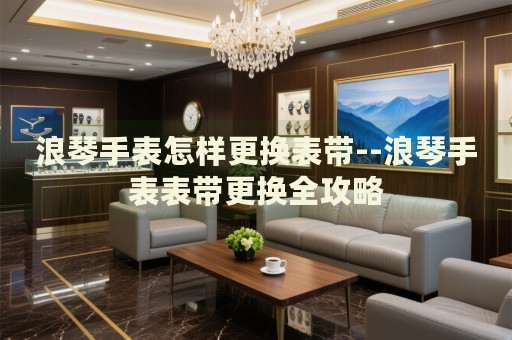 浪琴手表怎样更换表带--浪琴手表表带更换全攻略 浪琴手表怎样更换表带--浪琴手表表带更换全攻略