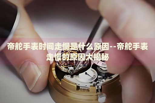 帝舵手表时间走慢是什么原因--帝舵手表走慢的原因大揭秘