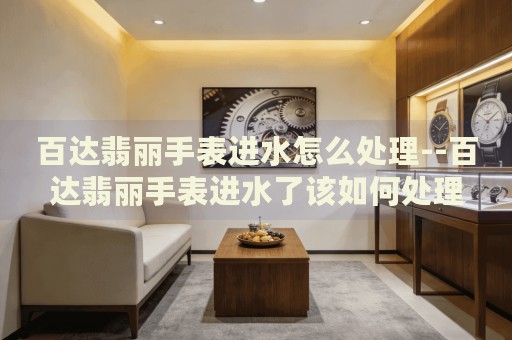 百达翡丽手表进水怎么处理--百达翡丽手表进水了该如何处理