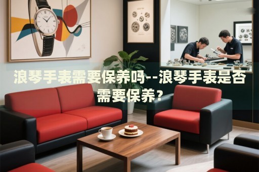 浪琴手表需要保养吗--浪琴手表是否需要保养？