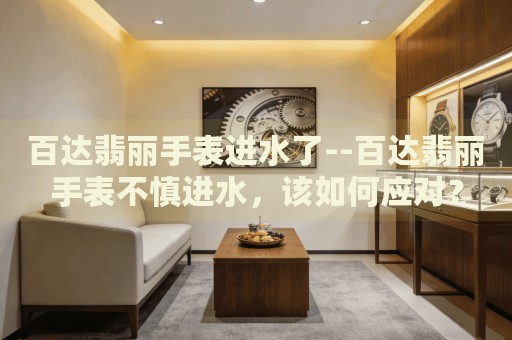 百达翡丽手表进水了--百达翡丽手表不慎进水，该如何应对？