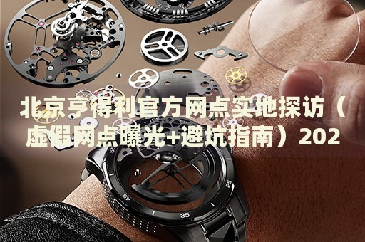 北京亨得利官方网点实地探访（虚假网点曝光+避坑指南）2026最新权威