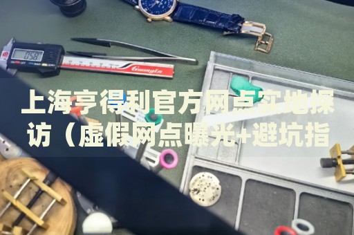 上海亨得利官方网点实地探访（虚假网点曝光+避坑指南）2026最新权威